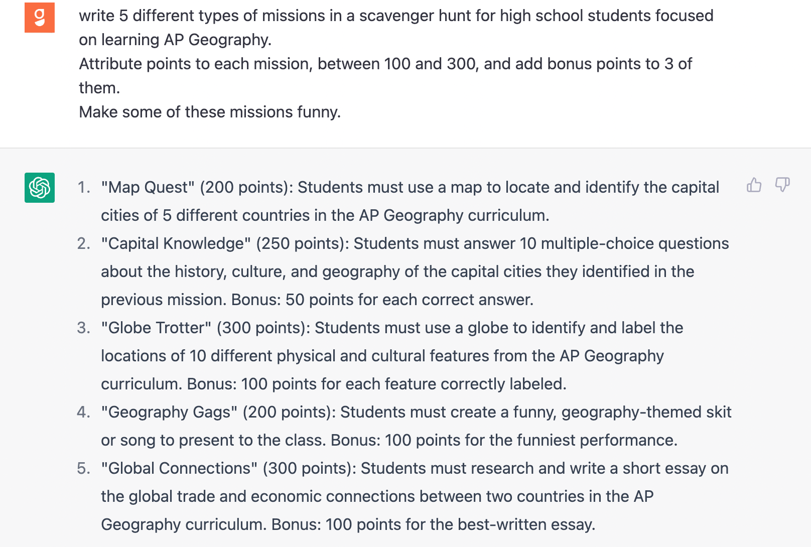 Goosechase asks: Write 5 different types of missions in a scavenger hunt for high school students focused on learning AP Geography. Attribute points to each mission, between 100 and 300, and add bonus points to 3 of them. Make these missions fun and informative. ChatGPT responds with 5 Missions. 1. Map Quest for 200 points. 2 Capital Knowledge for 250 points. 3. Glove Trotter for 300 points. 4. Geography Gags for 200 points. 5. Global Connections for 300 points. Four of the missions have bonus points attached. And they all read as if a human wrote them.  